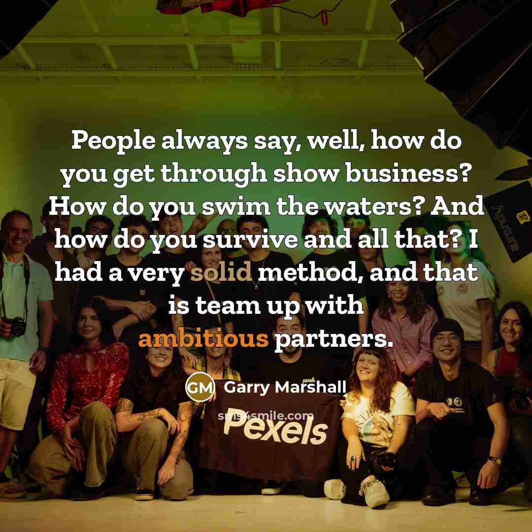 “People always say, well, how do you get through show business? How do you swim the waters? And how do you survive and all that? I had a very solid method, and that is team up with ambitious partners.” quote by Garry Marshall