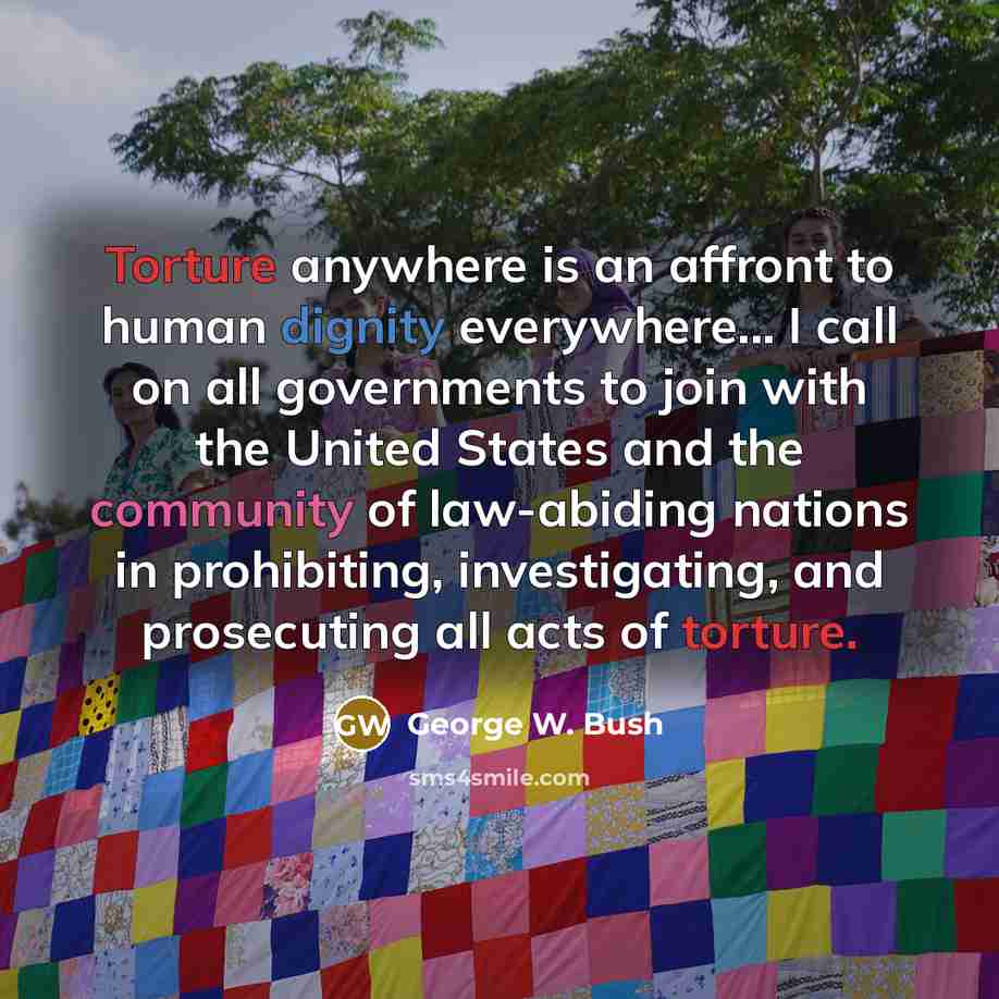 “Torture anywhere is an affront to human dignity everywhere... I call on all governments to join with the United States and the community of law-abiding nations in prohibiting, investigating, and prosecuting all acts of torture.” quote by George W. Bush