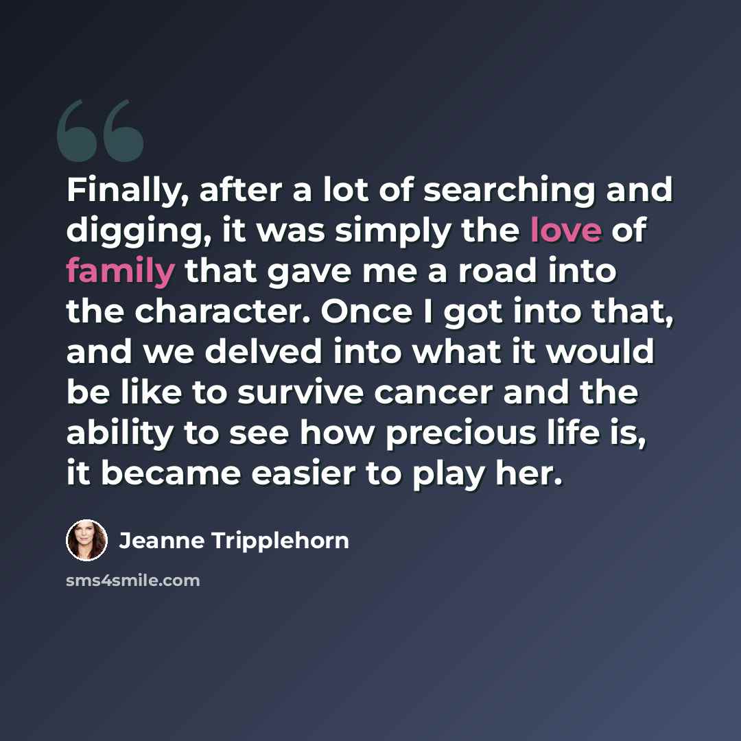 “Finally, after a lot of searching and digging, it was simply the love of family that gave me a road into the character. Once I got into that, and we delved into what it would be like to survive cancer and the ability to see how precious life is, it became easier to play her.” quote by Jeanne Tripplehorn