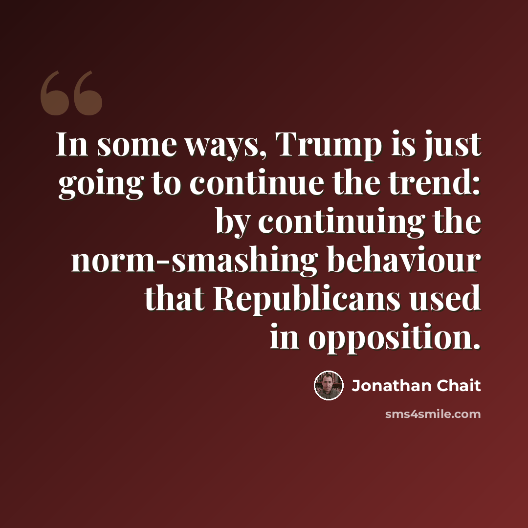 “In some ways, Trump is just going to continue the trend: by continuing the norm-smashing behaviour that Republicans used in opposition.” quote by Jonathan Chait