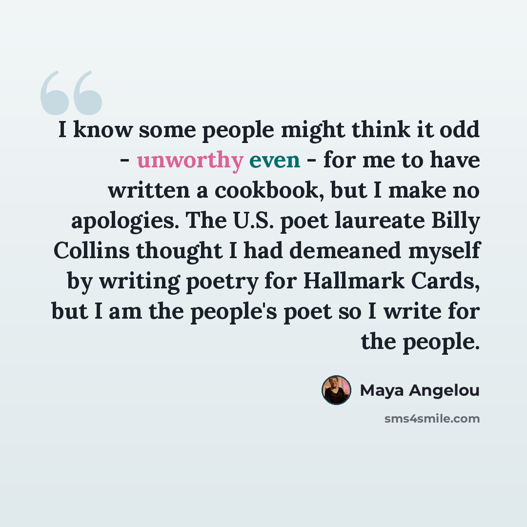 “I know some people might think it odd - unworthy even - for me to have written a cookbook, but I make no apologies. The U.S. poet laureate Billy Collins thought I had demeaned myself by writing poetry for Hallmark Cards, but I am the people's poet so I write for the people.” quote by Maya Angelou