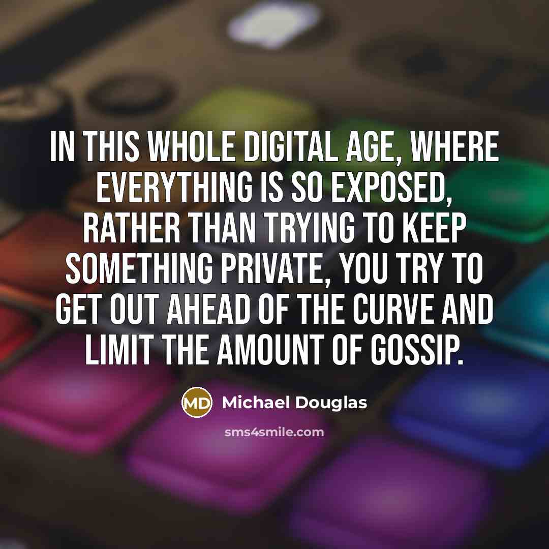 “In this whole digital age, where everything is so exposed, rather than trying to keep something private, you try to get out ahead of the curve and limit the amount of gossip.” quote by Michael Douglas