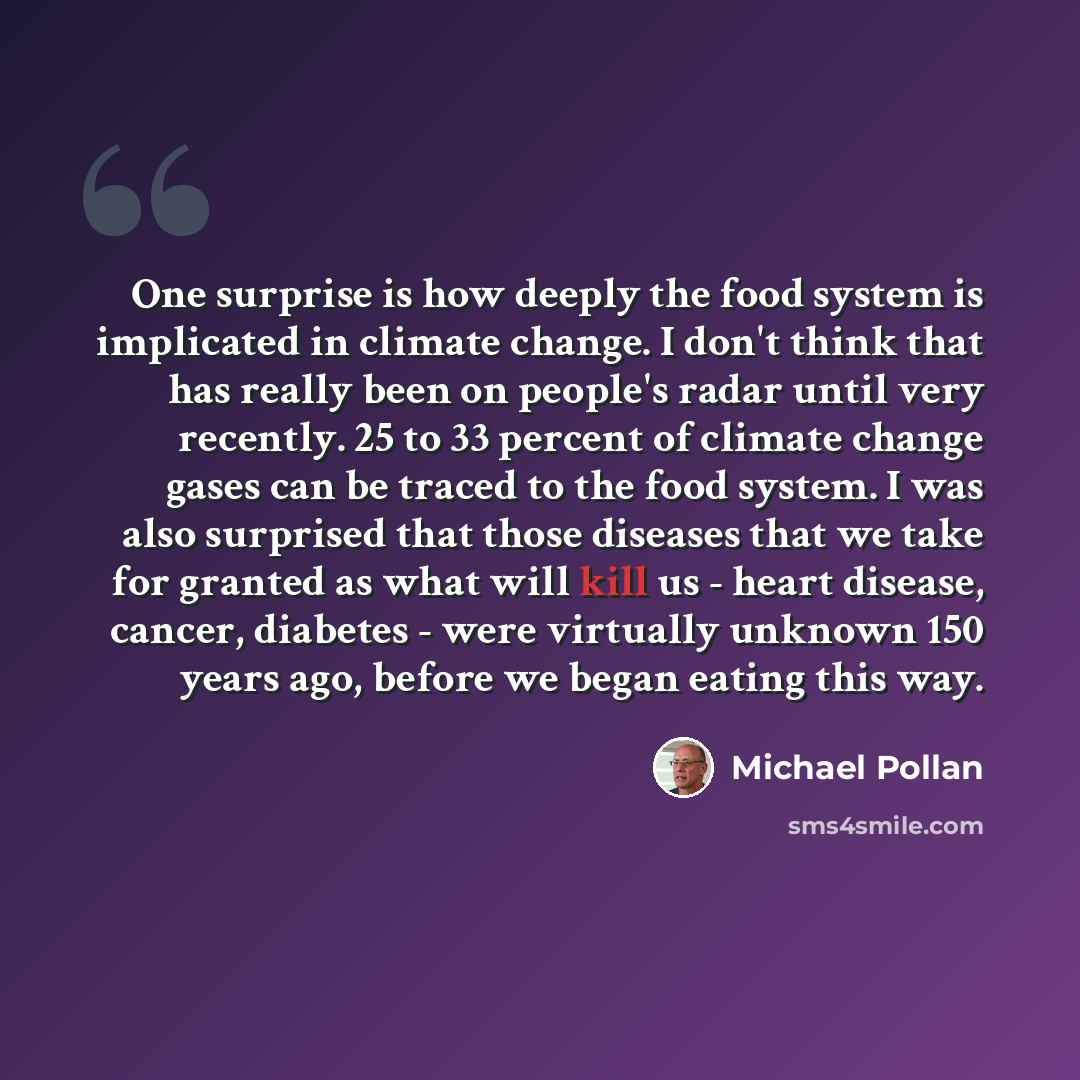 “One surprise is how deeply the food system is implicated in climate change. I don't think that has really been on people's radar until very recently. 25 to 33 percent of climate change gases can be traced to the food system. I was also surprised that those diseases that we take for granted as what…” quote by Michael Pollan