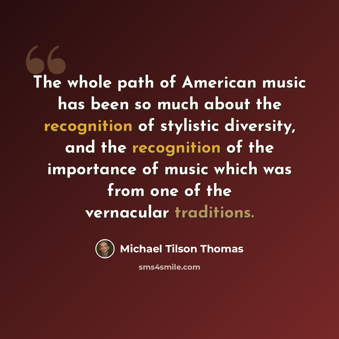 “The whole path of American music has been so much about the recognition of stylistic diversity, and the recognition of the importance of music which was from one of the vernacular traditions.” quote by Michael Tilson Thomas
