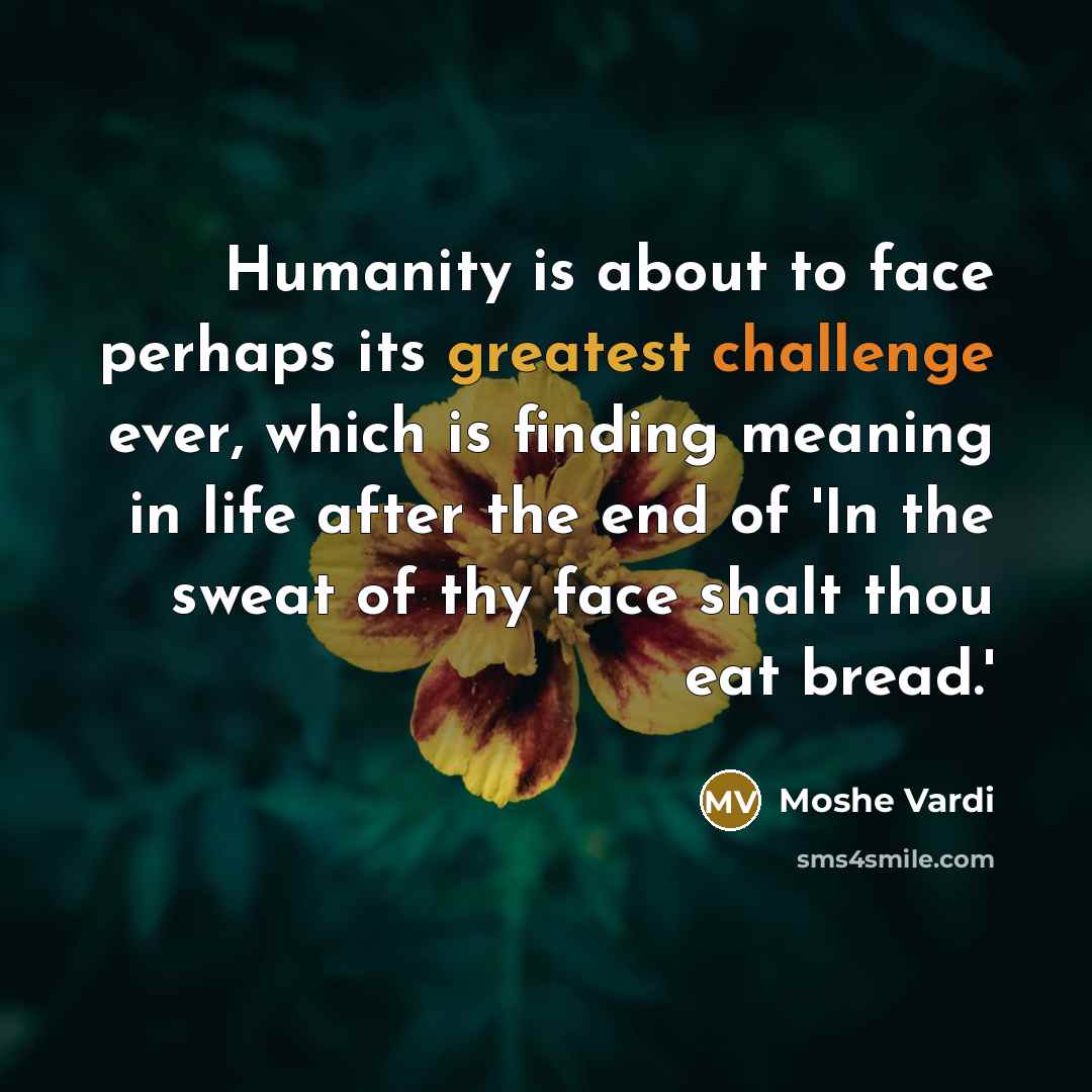 “Humanity is about to face perhaps its greatest challenge ever, which is finding meaning in life after the end of 'In the sweat of thy face shalt thou eat bread.'” quote by Moshe Vardi