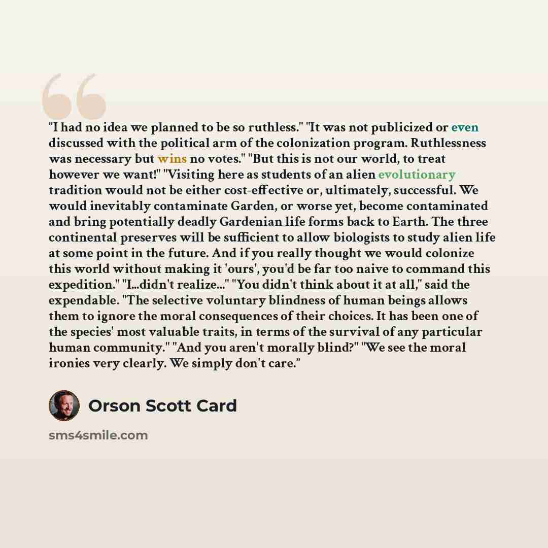 “I had no idea we planned to be so ruthless." "It was not publicized or even discussed with the political arm of the colonization program. Ruthlessness was necessary but wins no votes." "But this is not our world, to treat however we want!" "Visiting here as students of an alien evolutionary…” quote by Orson Scott Card