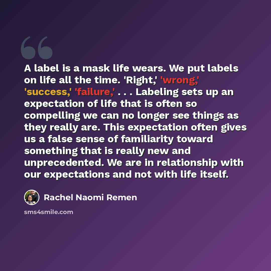 “A label is a mask life wears. We put labels on life all the time. 'Right,' 'wrong,' 'success,' 'failure,' . . . Labeling sets up an expectation of life that is often so compelling we can no longer see things as they really are. This expectation often gives us a false sense of familiarity toward…” quote by Rachel Naomi Remen