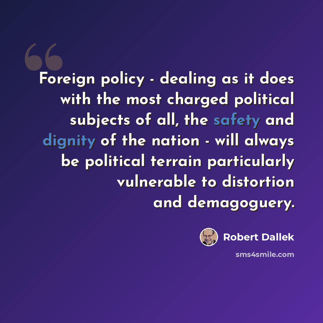 “Foreign policy - dealing as it does with the most charged political subjects of all, the safety and dignity of the nation - will always be political terrain particularly vulnerable to distortion and demagoguery.” quote by Robert Dallek
