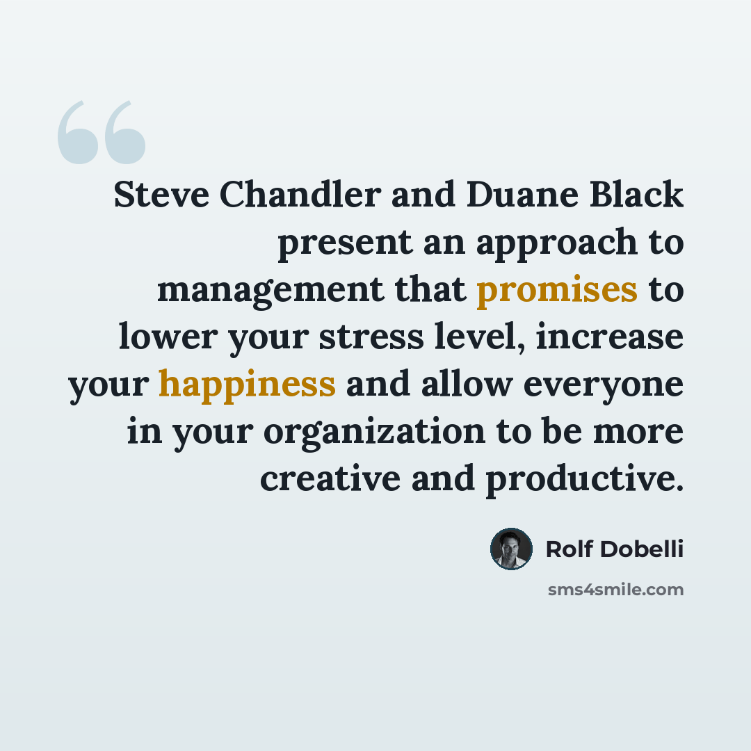 “Steve Chandler and Duane Black present an approach to management that promises to lower your stress level, increase your happiness and allow everyone in your organization to be more creative and productive.” quote by Rolf Dobelli