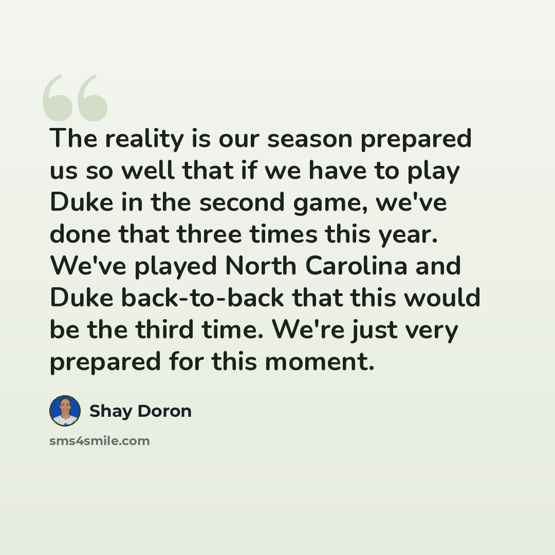 “The reality is our season prepared us so well that if we have to play Duke in the second game, we've done that three times this year. We've played North Carolina and Duke back-to-back that this would be the third time. We're just very prepared for this moment.” quote by Shay Doron
