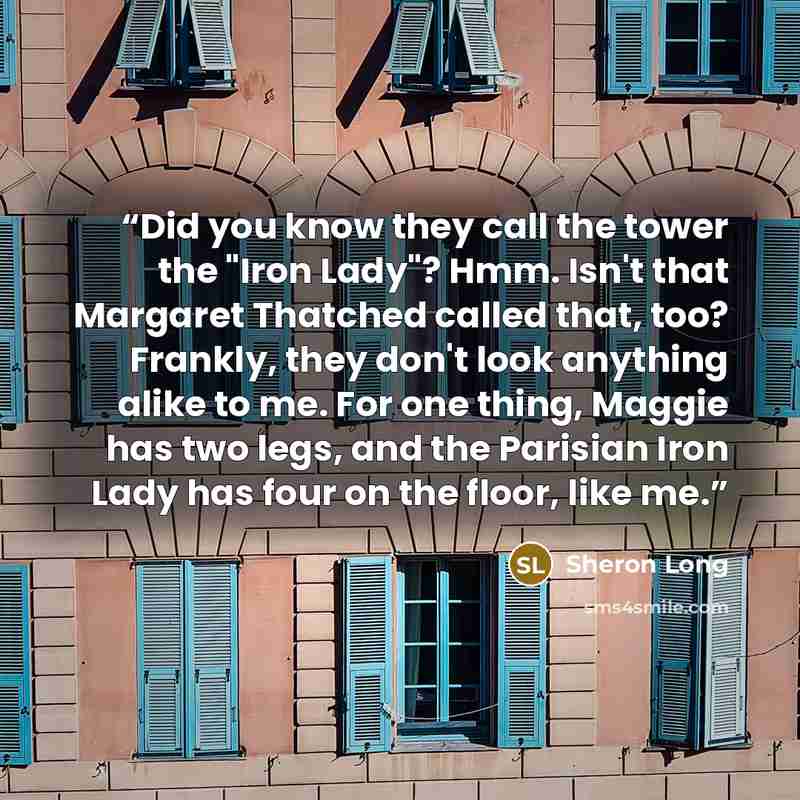 “Did you know they call the tower the "Iron Lady"? Hmm. Isn't that Margaret Thatched called that, too? Frankly, they don't look anything alike to me. For one thing, Maggie has two legs, and the Parisian Iron Lady has four on the floor, like me.” quote by Sheron Long