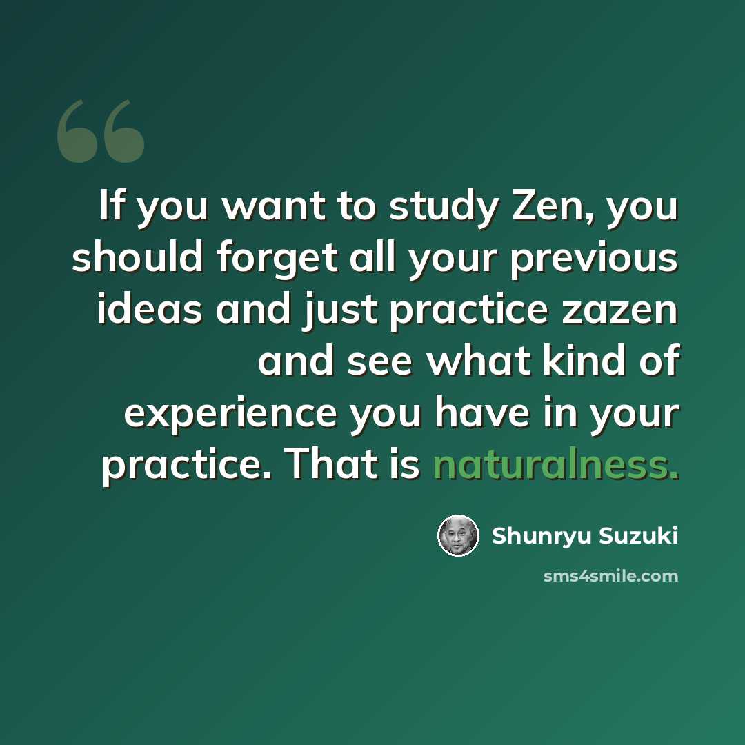 “If you want to study Zen, you should forget all your previous ideas and just practice zazen and see what kind of experience you have in your practice. That is naturalness.” quote by Shunryu Suzuki
