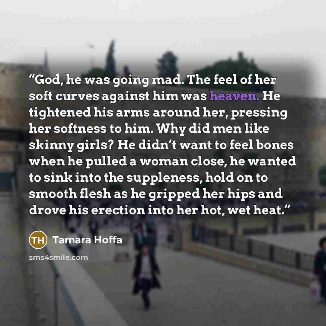 “God, he was going mad. The feel of her soft curves against him was heaven. He tightened his arms around her, pressing her softness to him. Why did men like skinny girls? He didn’t want to feel bones when he pulled a woman close, he wanted to sink into the suppleness, hold on to smooth flesh as he…” quote by Tamara Hoffa
