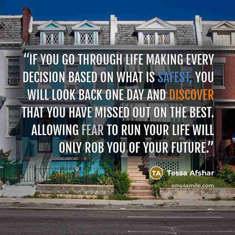 “If you go through life making every decision based on what is safest, you will look back one day and discover that you have missed out on the best. Allowing fear to run your life will only rob you of your future.” quote by Tessa Afshar