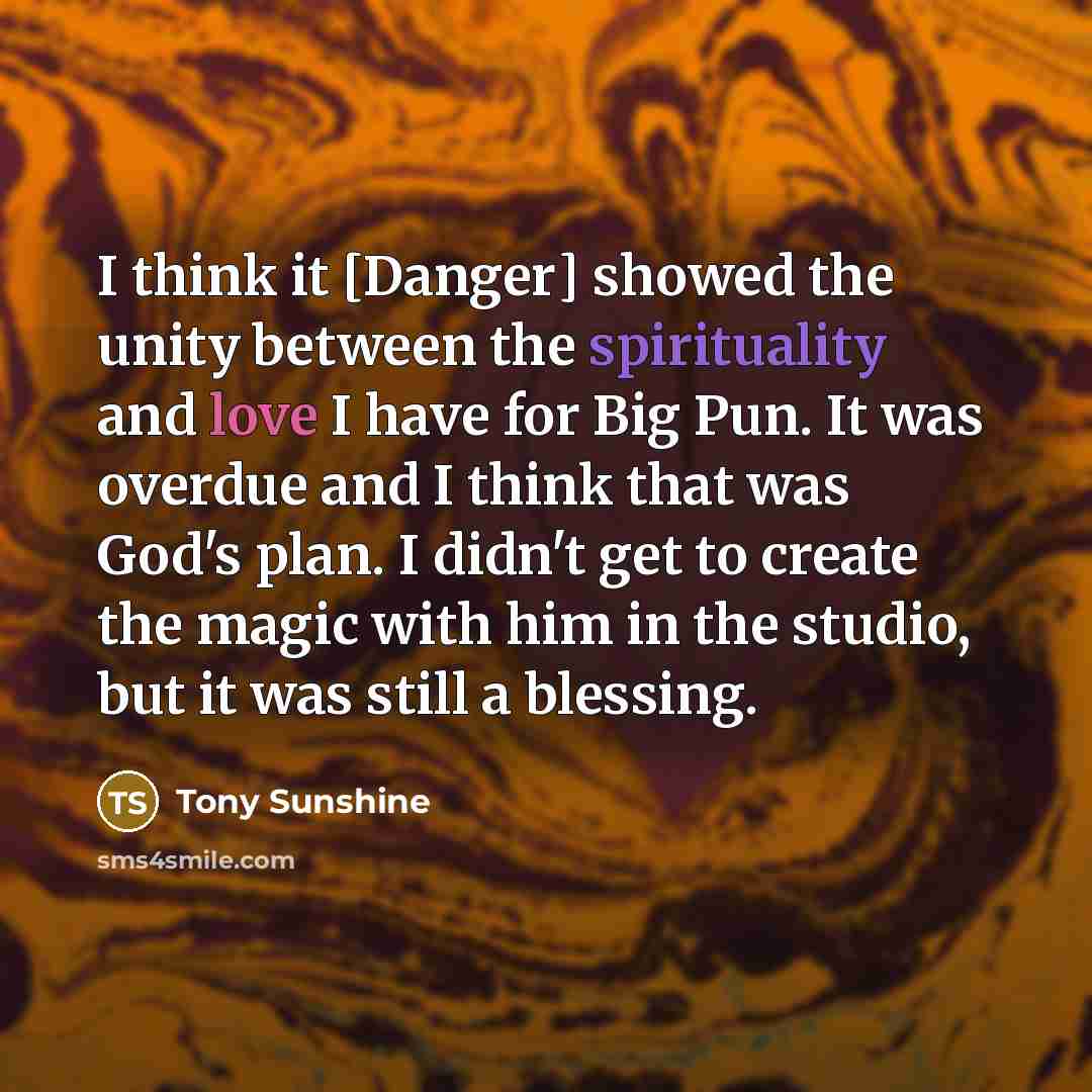 “I think it [Danger] showed the unity between the spirituality and love I have for Big Pun. It was overdue and I think that was God's plan. I didn't get to create the magic with him in the studio, but it was still a blessing.” quote by Tony Sunshine