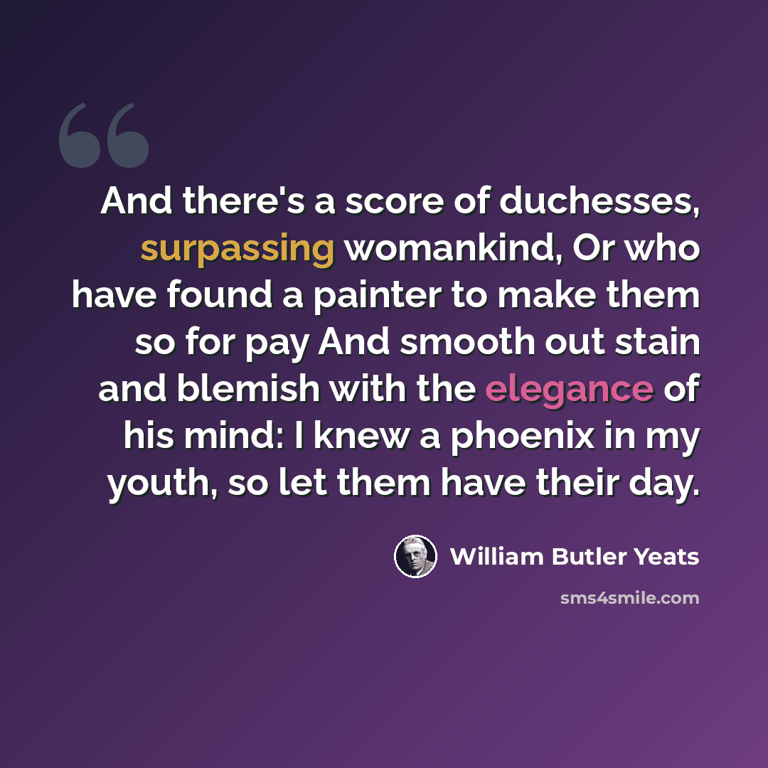 “And there's a score of duchesses, surpassing womankind, Or who have found a painter to make them so for pay And smooth out stain and blemish with the elegance of his mind: I knew a phoenix in my youth, so let them have their day.” quote by William Butler Yeats