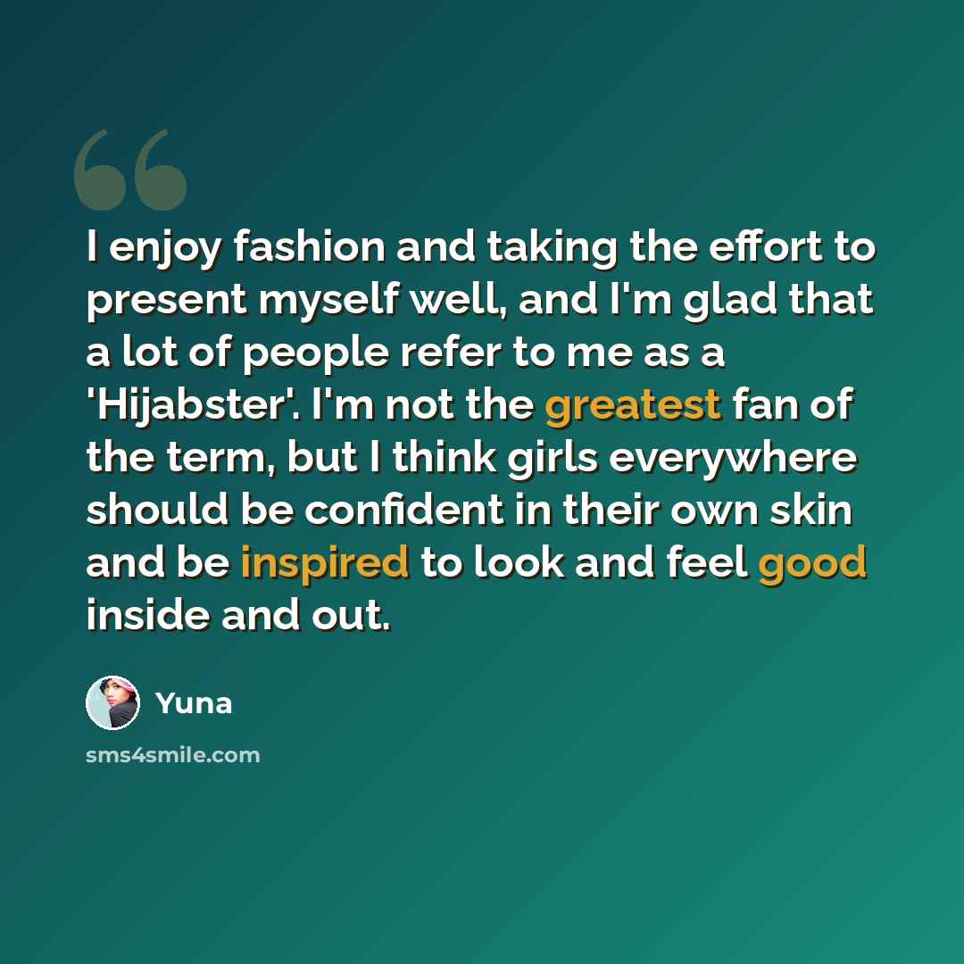“I enjoy fashion and taking the effort to present myself well, and I'm glad that a lot of people refer to me as a 'Hijabster'. I'm not the greatest fan of the term, but I think girls everywhere should be confident in their own skin and be inspired to look and feel good inside and out.” quote by Yuna