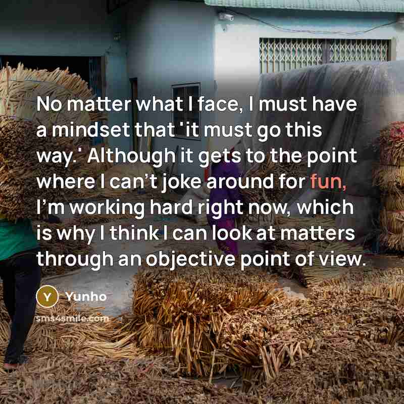 “No matter what I face, I must have a mindset that 'it must go this way.' Although it gets to the point where I can't joke around for fun, I'm working hard right now, which is why I think I can look at matters through an objective point of view.” quote by Yunho