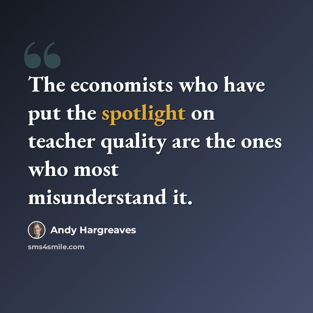 “The economists who have put the spotlight on teacher quality are the ones who most misunderstand it.” quote by Andy Hargreaves