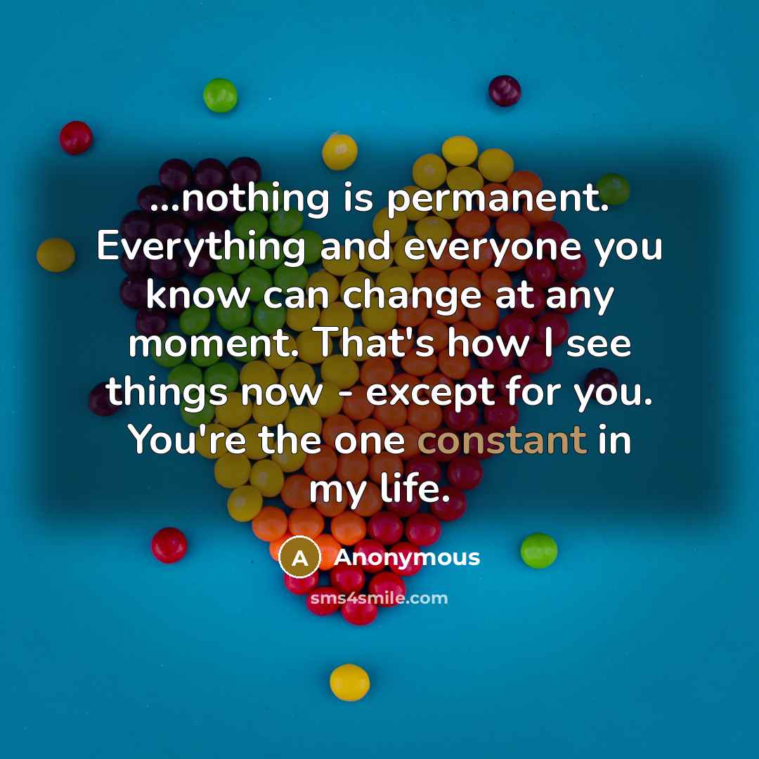 “...nothing is permanent. Everything and everyone you know can change at any moment. That's how I see things now - except for you. You're the one constant in my life.” quote by Anonymous