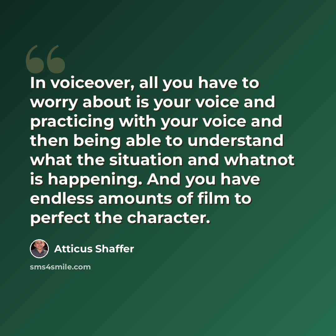 “In voiceover, all you have to worry about is your voice and practicing with your voice and then being able to understand what the situation and whatnot is happening. And you have endless amounts of film to perfect the character.” quote by Atticus Shaffer