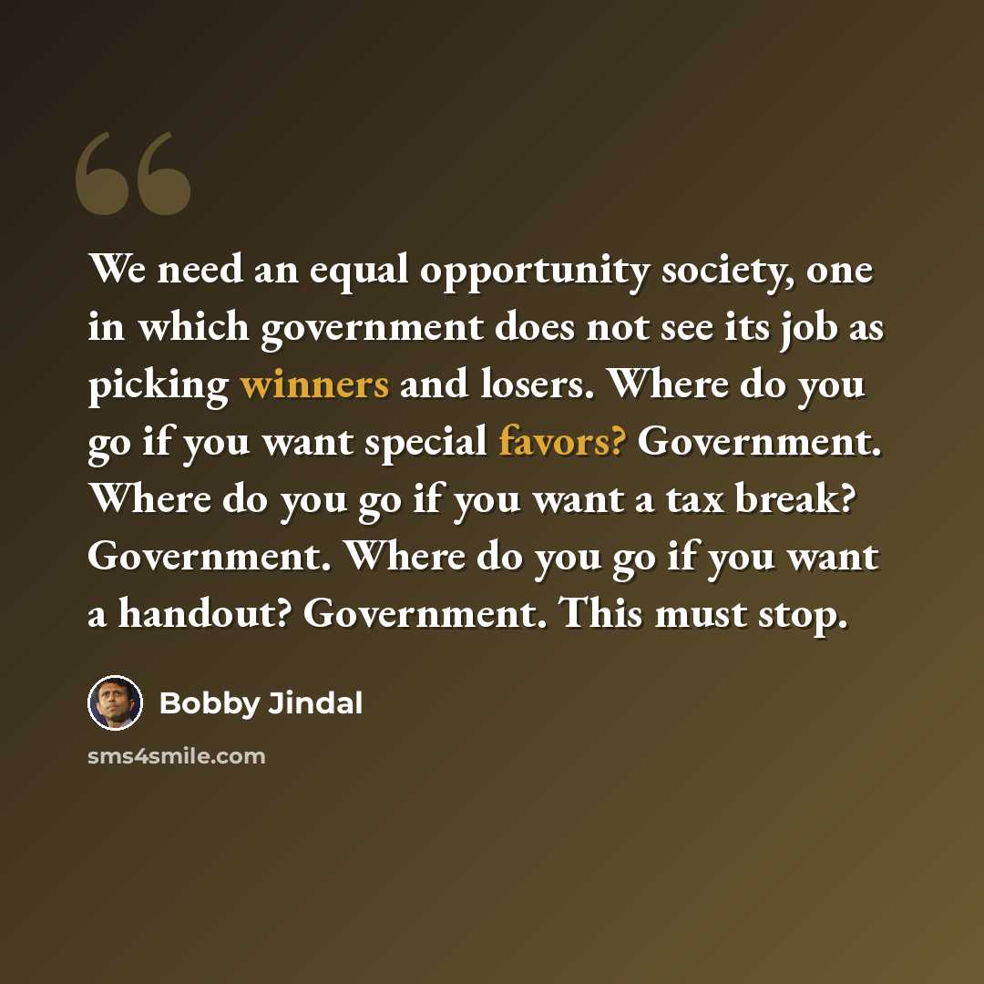 “We need an equal opportunity society, one in which government does not see its job as picking winners and losers. Where do you go if you want special favors? Government. Where do you go if you want a tax break? Government. Where do you go if you want a handout? Government. This must stop.” quote by Bobby Jindal