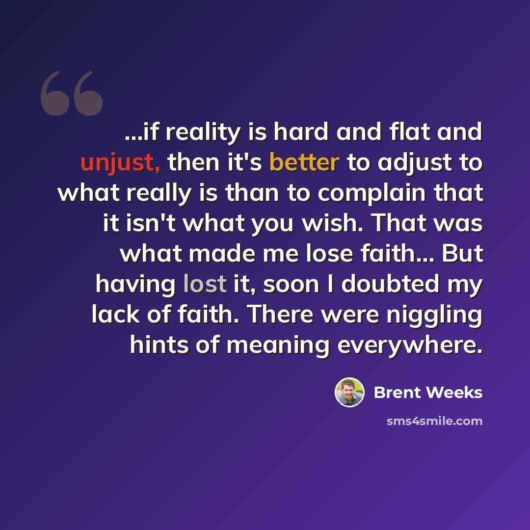 “...if reality is hard and flat and unjust, then it's better to adjust to what really is than to complain that it isn't what you wish. That was what made me lose faith… But having lost it, soon I doubted my lack of faith. There were niggling hints of meaning everywhere.” quote by Brent Weeks