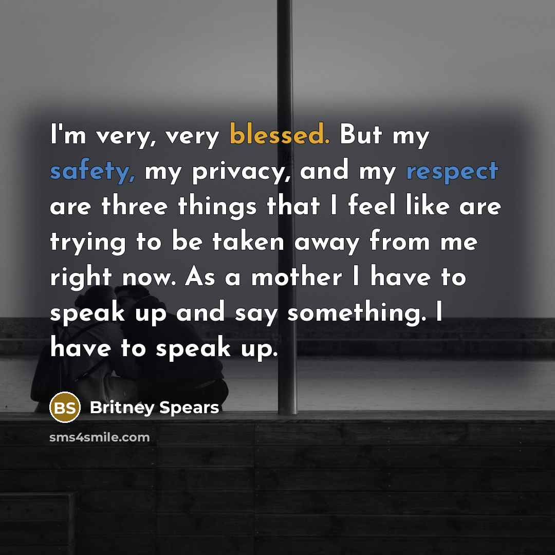 “I'm very, very blessed. But my safety, my privacy, and my respect are three things that I feel like are trying to be taken away from me right now. As a mother I have to speak up and say something. I have to speak up.” quote by Britney Spears