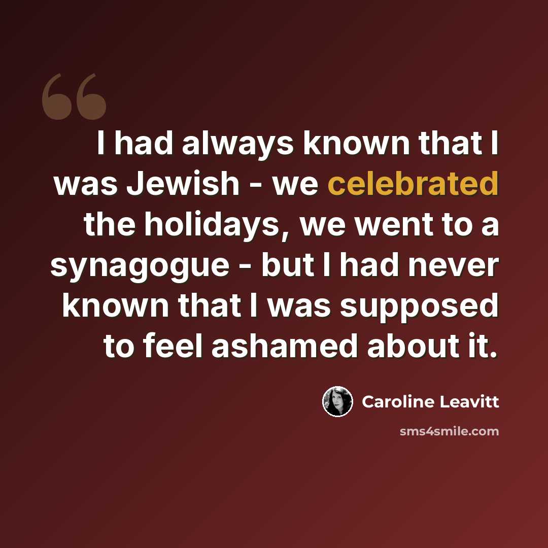 “I had always known that I was Jewish - we celebrated the holidays, we went to a synagogue - but I had never known that I was supposed to feel ashamed about it.” quote by Caroline Leavitt