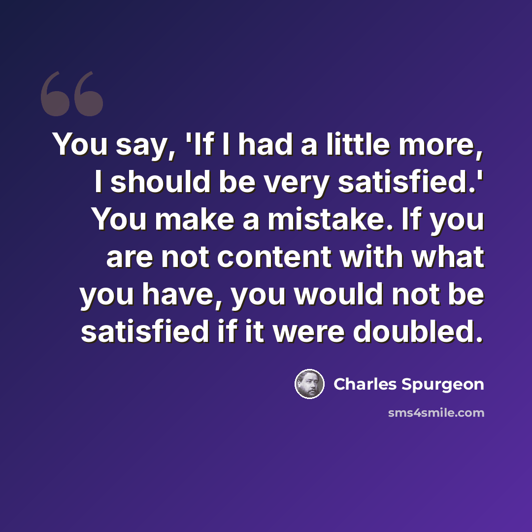 “You say, 'If I had a little more, I should be very satisfied.' You make a mistake. If you are not content with what you have, you would not be satisfied if it were doubled.” quote by Charles Spurgeon