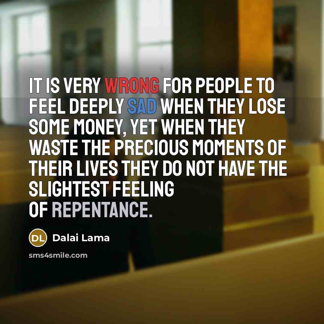 “It is very wrong for people to feel deeply sad when they lose some money, yet when they waste the precious moments of their lives they do not have the slightest feeling of repentance.” quote by Dalai Lama