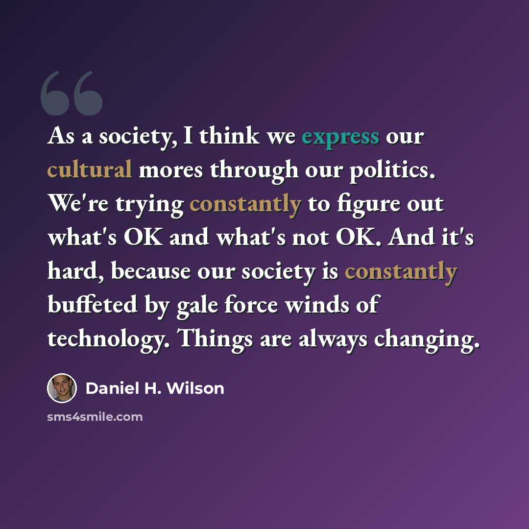 “As a society, I think we express our cultural mores through our politics. We're trying constantly to figure out what's OK and what's not OK. And it's hard, because our society is constantly buffeted by gale force winds of technology. Things are always changing.” quote by Daniel H. Wilson