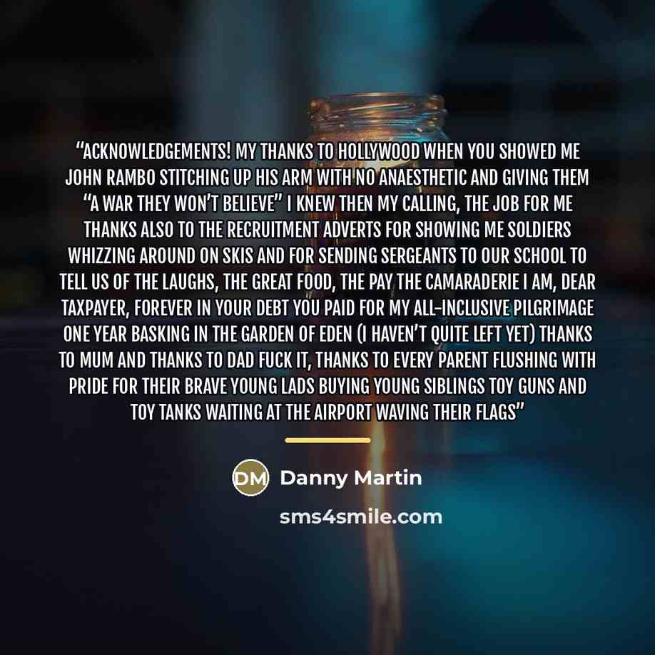 “Acknowledgements! My thanks to Hollywood When you showed me John Rambo Stitching up his arm with no anaesthetic And giving them “a war they won’t believe” I knew then my calling, the job for me Thanks also to the recruitment adverts For showing me soldiers whizzing around on skis And for sending…” quote by Anonymous