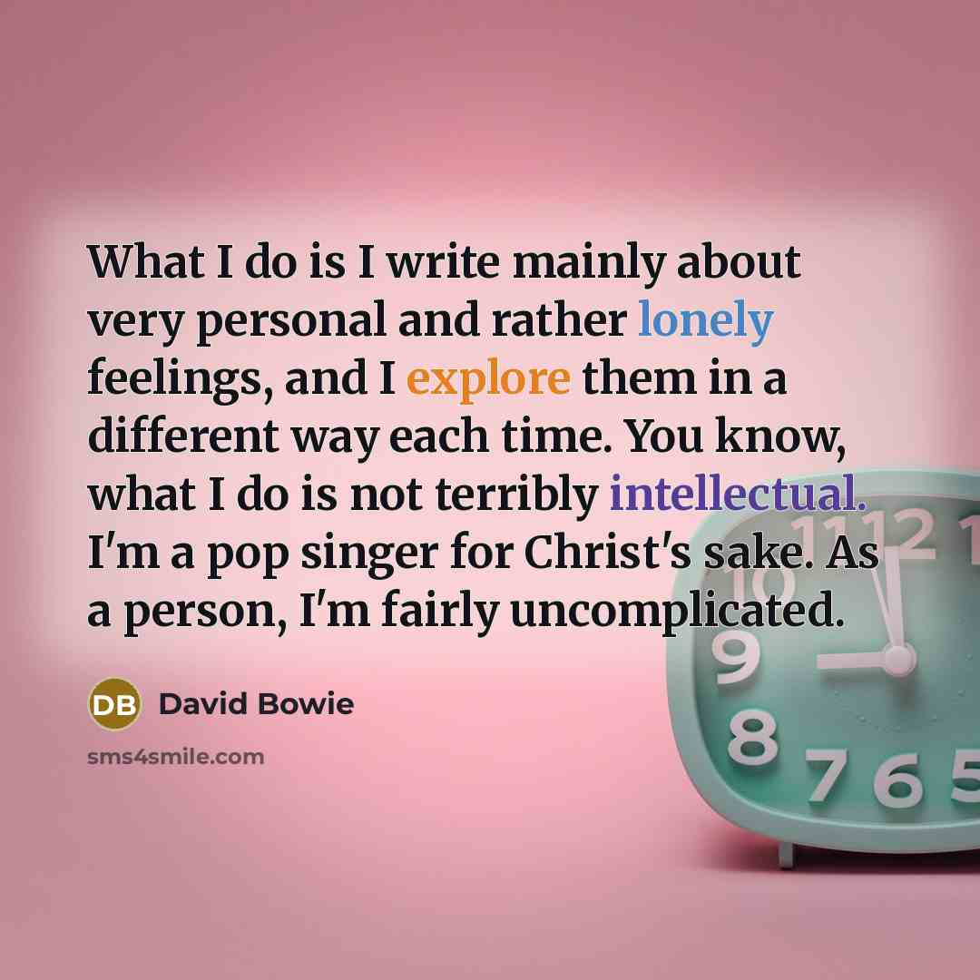 “What I do is I write mainly about very personal and rather lonely feelings, and I explore them in a different way each time. You know, what I do is not terribly intellectual. I'm a pop singer for Christ's sake. As a person, I'm fairly uncomplicated.” quote by David Bowie