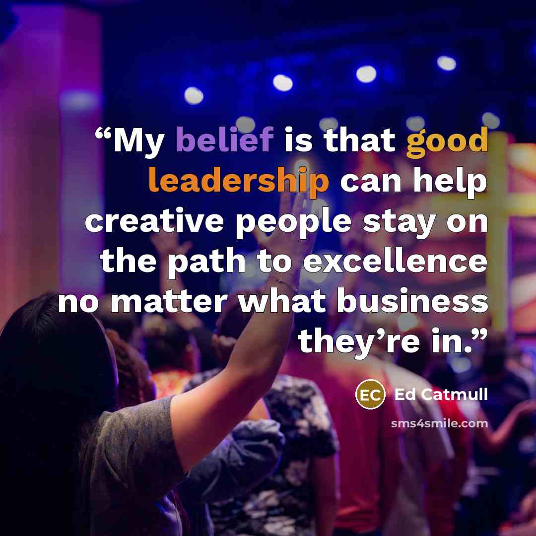 “My belief is that good leadership can help creative people stay on the path to excellence no matter what business they’re in.” quote by Ed Catmull