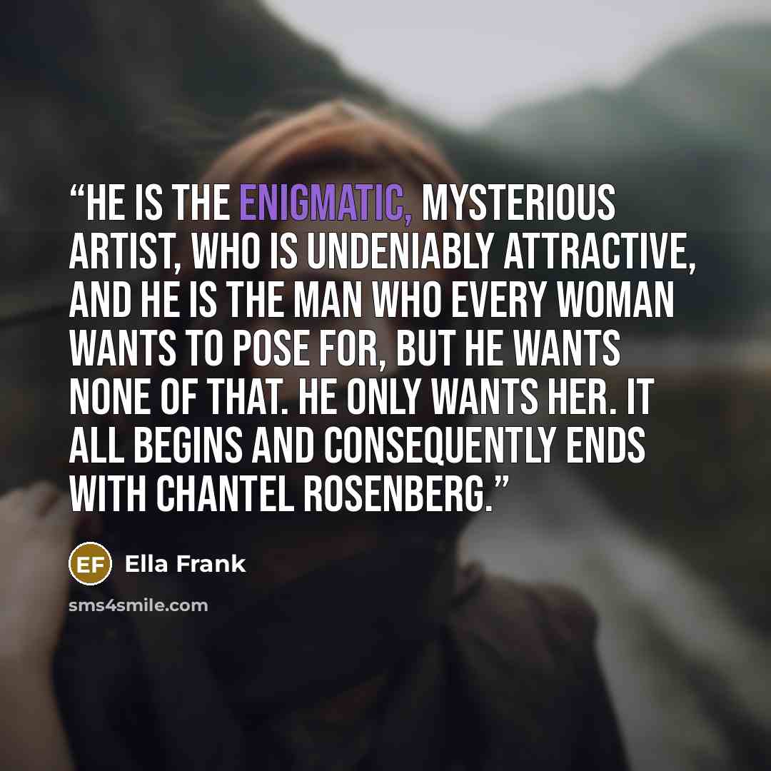 “He is the enigmatic, mysterious artist, who is undeniably attractive, and he is the man who every woman wants to pose for, but he wants none of that. He only wants her. It all begins and consequently ends with Chantel Rosenberg.” quote by Ella Frank