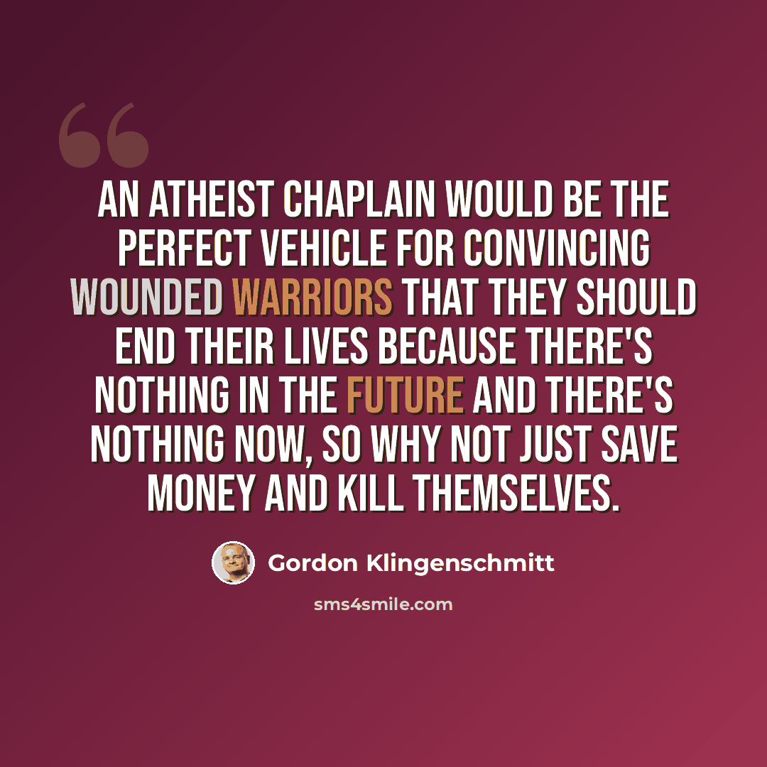 “An atheist chaplain would be the perfect vehicle for convincing wounded warriors that they should end their lives because there's nothing in the future and there's nothing now, so why not just save money and kill themselves.” quote by Gordon Klingenschmitt