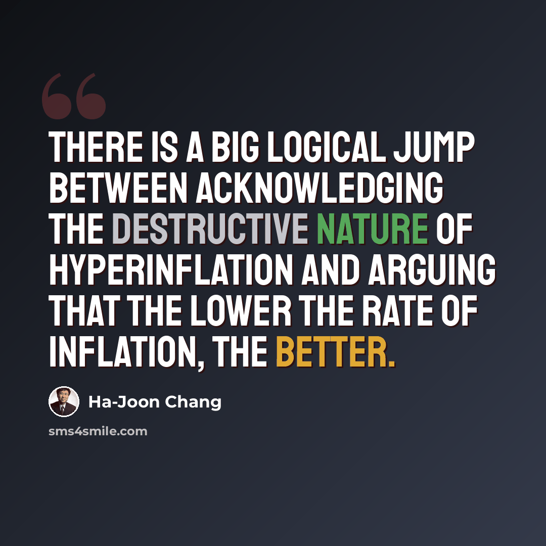 “There is a big logical jump between acknowledging the destructive nature of hyperinflation and arguing that the lower the rate of inflation, the better.” quote by Ha-Joon Chang