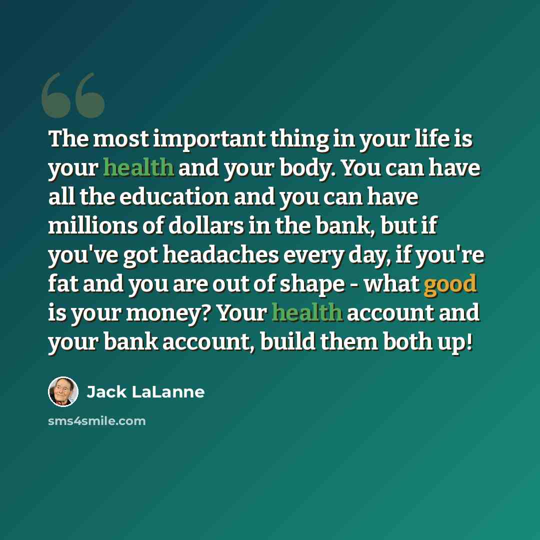 “The most important thing in your life is your health and your body. You can have all the education and you can have millions of dollars in the bank, but if you've got headaches every day, if you're fat and you are out of shape - what good is your money? Your health account and your bank account…” quote by Jack LaLanne