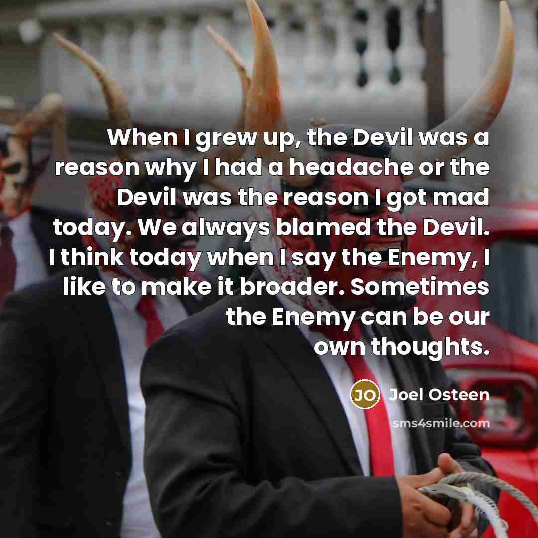 “When I grew up, the Devil was a reason why I had a headache or the Devil was the reason I got mad today. We always blamed the Devil. I think today when I say the Enemy, I like to make it broader. Sometimes the Enemy can be our own thoughts.” quote by Joel Osteen
