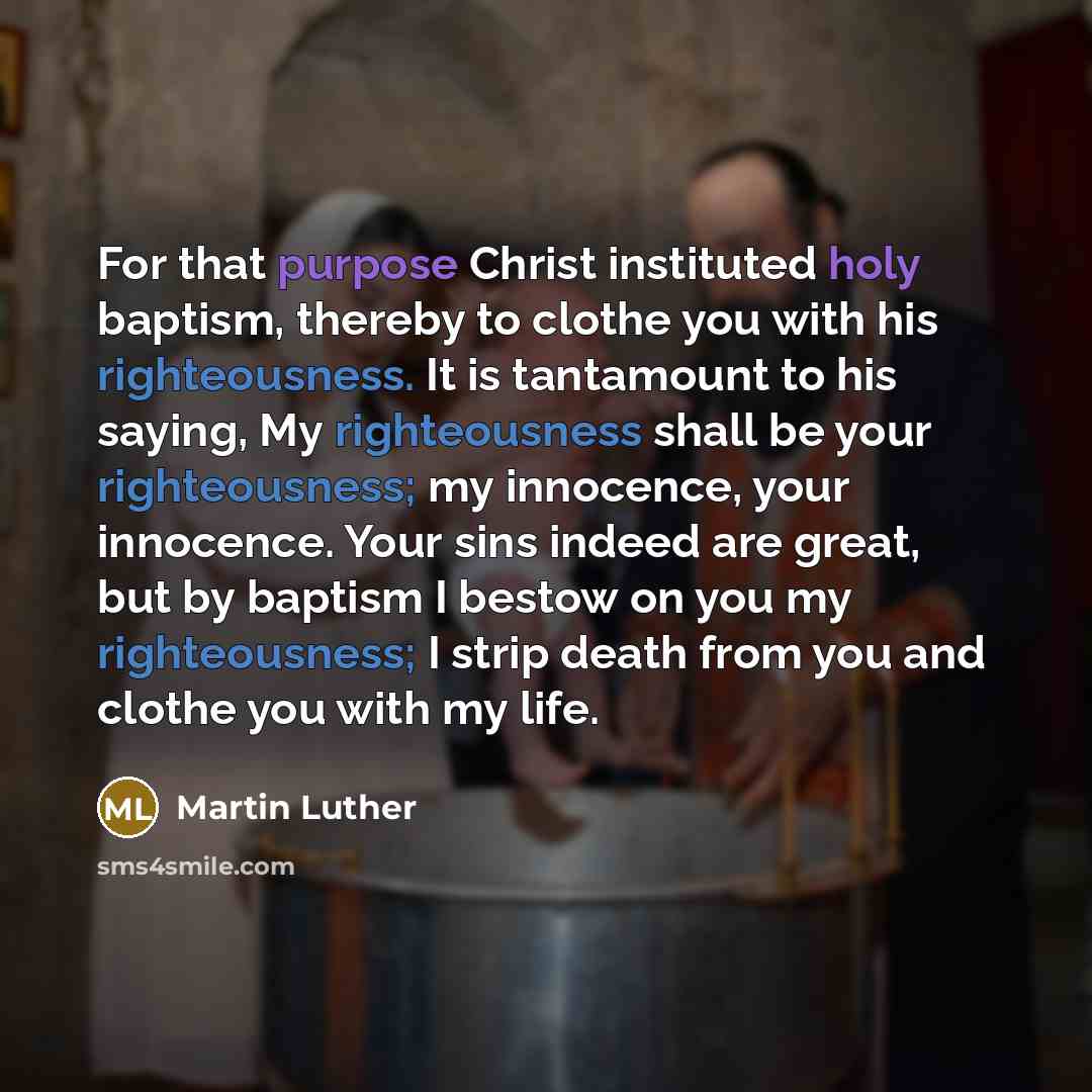 “For that purpose Christ instituted holy baptism, thereby to clothe you with his righteousness. It is tantamount to his saying, My righteousness shall be your righteousness; my innocence, your innocence. Your sins indeed are great, but by baptism I bestow on you my righteousness; I strip death from…” quote by Martin Luther