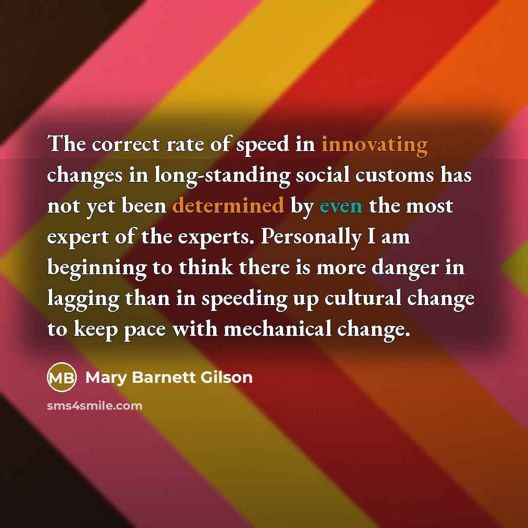 “The correct rate of speed in innovating changes in long-standing social customs has not yet been determined by even the most expert of the experts. Personally I am beginning to think there is more danger in lagging than in speeding up cultural change to keep pace with mechanical change.” quote by Mary Barnett Gilson