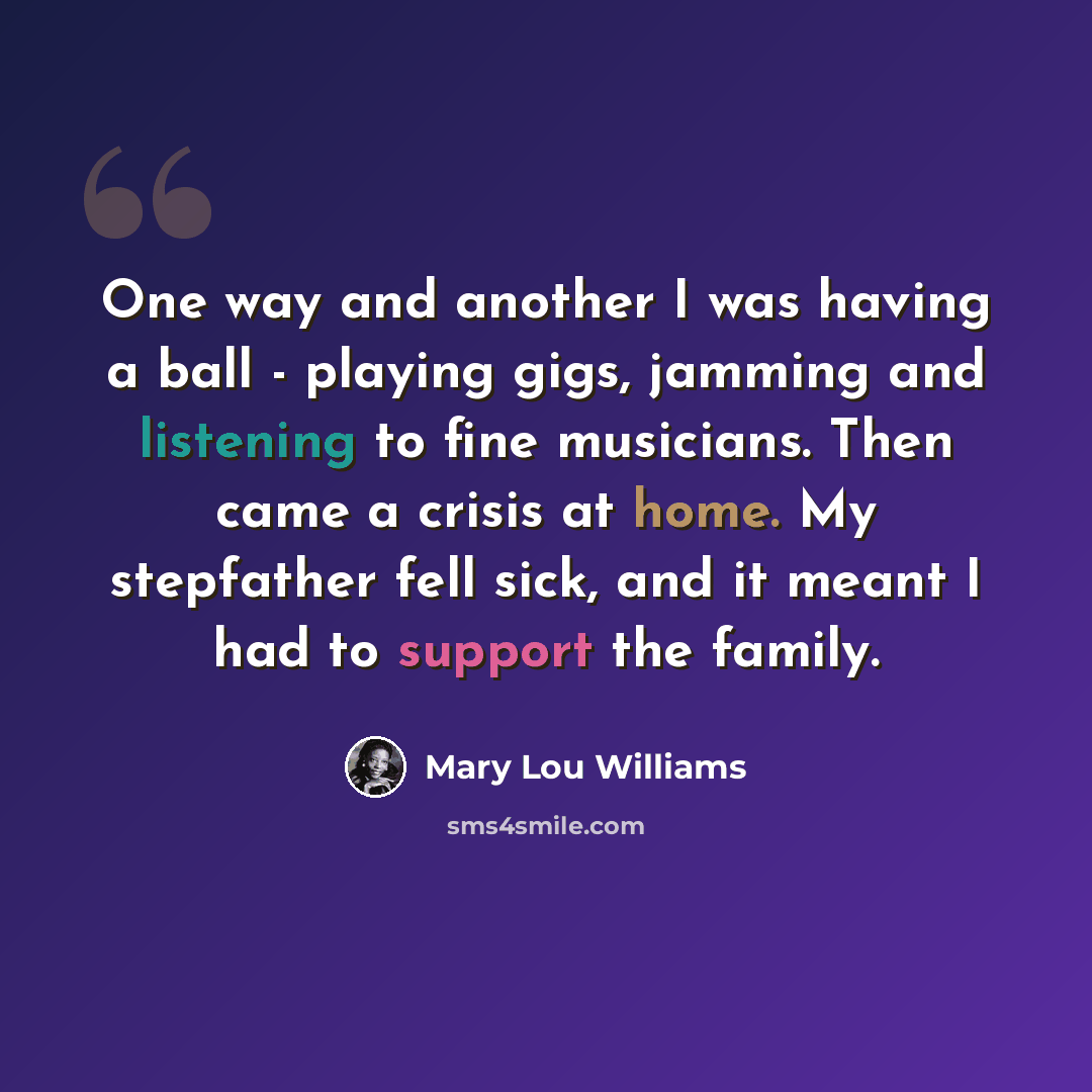 “One way and another I was having a ball - playing gigs, jamming and listening to fine musicians. Then came a crisis at home. My stepfather fell sick, and it meant I had to support the family.” quote by Mary Lou Williams