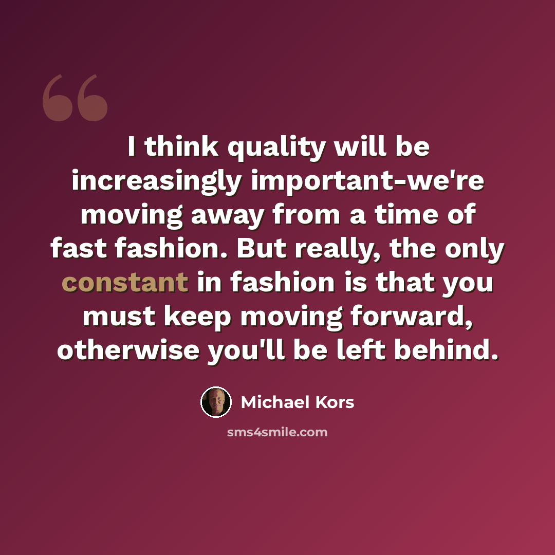 “I think quality will be increasingly important-we're moving away from a time of fast fashion. But really, the only constant in fashion is that you must keep moving forward, otherwise you'll be left behind.” quote by Michael Kors