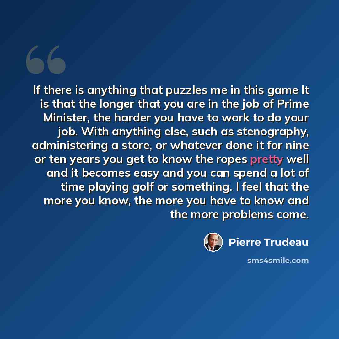 “lf there is anything that puzzles me in this game lt is that the longer that you are in the job of Prime Minister, the harder you have to work to do your job. With anything else, such as stenography, administering a store, or whatever done it for nine or ten years you get to know the ropes pretty…” quote by Pierre Trudeau