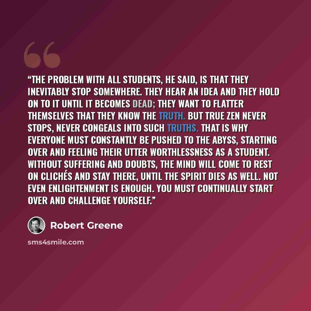 “The problem with all students, he said, is that they inevitably stop somewhere. They hear an idea and they hold on to it until it becomes dead; they want to flatter themselves that they know the truth. But true Zen never stops, never congeals into such truths. That is why everyone must constantly…” quote by Robert Greene
