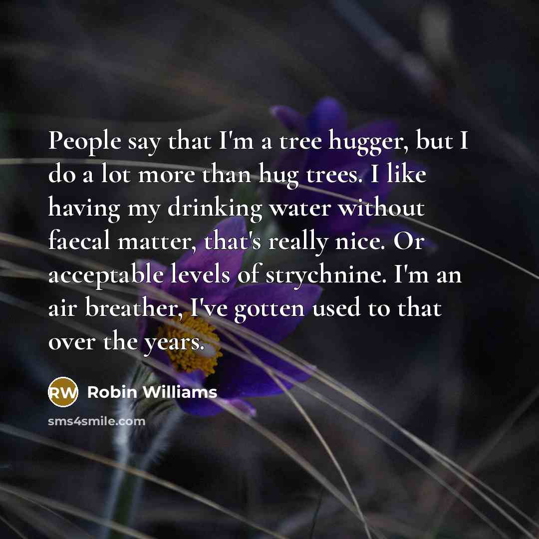 “People say that I'm a tree hugger, but I do a lot more than hug trees. I like having my drinking water without faecal matter, that's really nice. Or acceptable levels of strychnine. I'm an air breather, I've gotten used to that over the years.” quote by Robin Williams