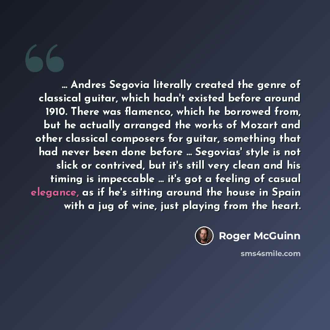 “... Andres Segovia literally created the genre of classical guitar, which hadn't existed before around 1910. There was flamenco, which he borrowed from, but he actually arranged the works of Mozart and other classical composers for guitar, something that had never been done before ... Segovias'…” quote by Roger McGuinn