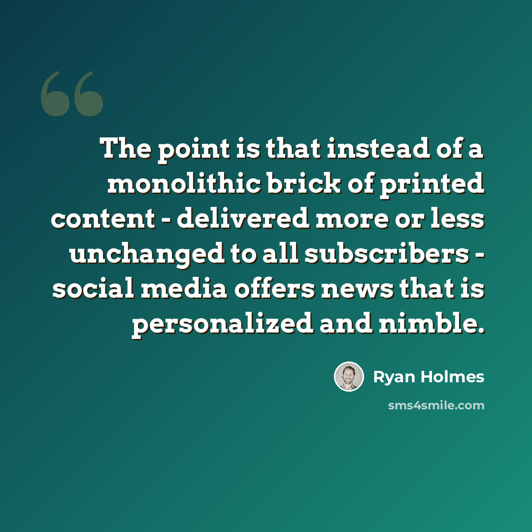 “The point is that instead of a monolithic brick of printed content - delivered more or less unchanged to all subscribers - social media offers news that is personalized and nimble.” quote by Ryan Holmes