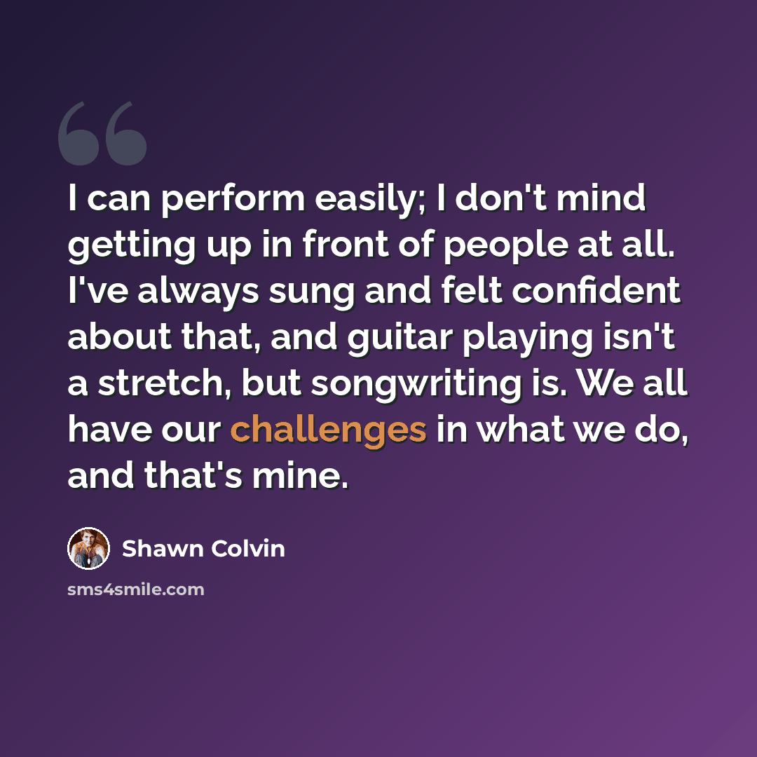 “I can perform easily; I don't mind getting up in front of people at all. I've always sung and felt confident about that, and guitar playing isn't a stretch, but songwriting is. We all have our challenges in what we do, and that's mine.” quote by Shawn Colvin